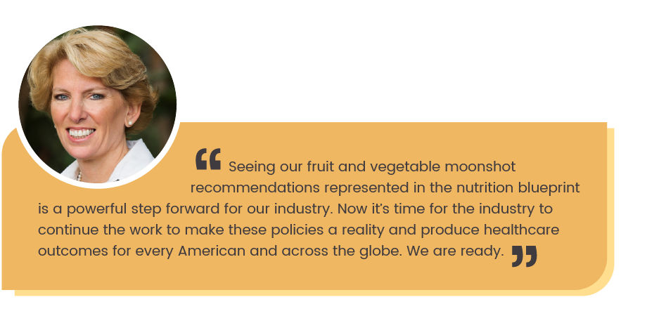 Cathy Burns quote: Seeing our fruit and vegetable moonshot recommendations represented in the nutrition blueprint is a pwerful step forward for our industry. Now it's time for the industry to continue the work to make these policies a reality and produce healthcare outcomes for every American and across the globe. We are ready."